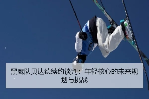 黑鹰队贝达德续约谈判：年轻核心的未来规划与挑战